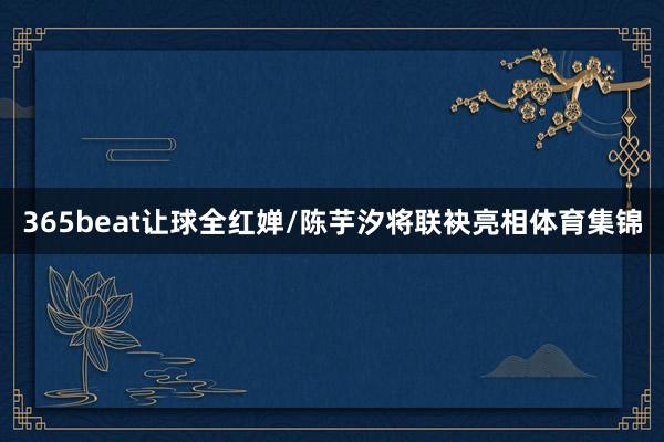 365beat让球全红婵/陈芋汐将联袂亮相体育集锦
