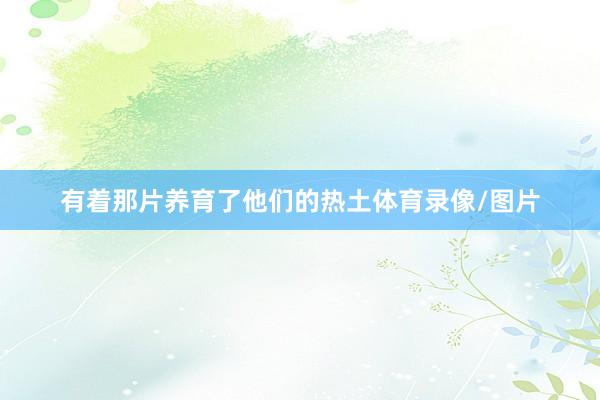 有着那片养育了他们的热土体育录像/图片