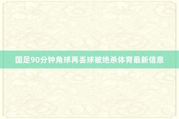 国足90分钟角球再丢球被绝杀体育最新信息