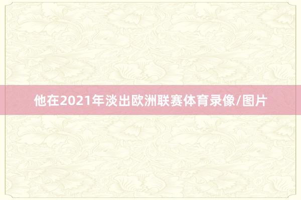 他在2021年淡出欧洲联赛体育录像/图片