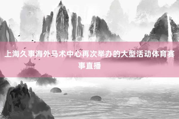 上海久事海外马术中心再次举办的大型活动体育赛事直播
