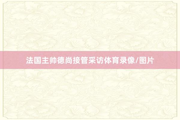 法国主帅德尚接管采访体育录像/图片