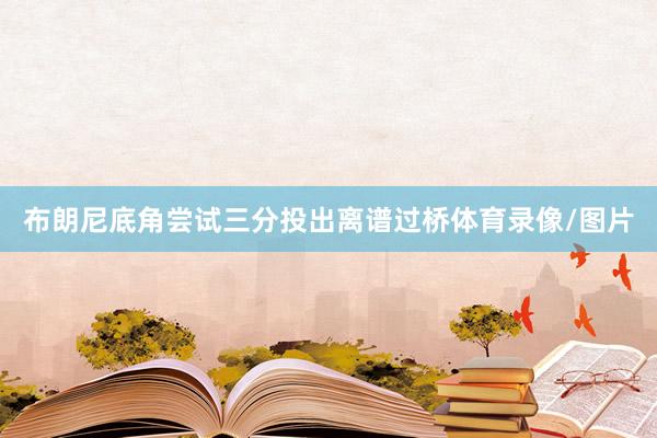 布朗尼底角尝试三分投出离谱过桥体育录像/图片