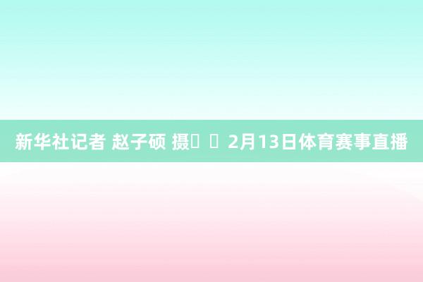 新华社记者 赵子硕 摄  2月13日体育赛事直播
