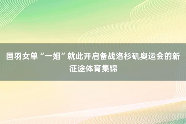 国羽女单“一姐”就此开启备战洛杉矶奥运会的新征途体育集锦