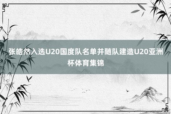 张皓然入选U20国度队名单并随队建造U20亚洲杯体育集锦
