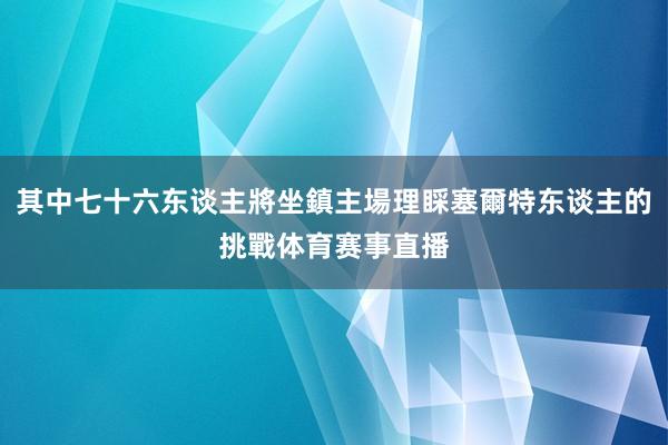 其中七十六东谈主將坐鎮主場理睬塞爾特东谈主的挑戰体育赛事直播