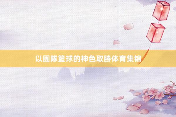 以團隊籃球的神色取勝体育集锦