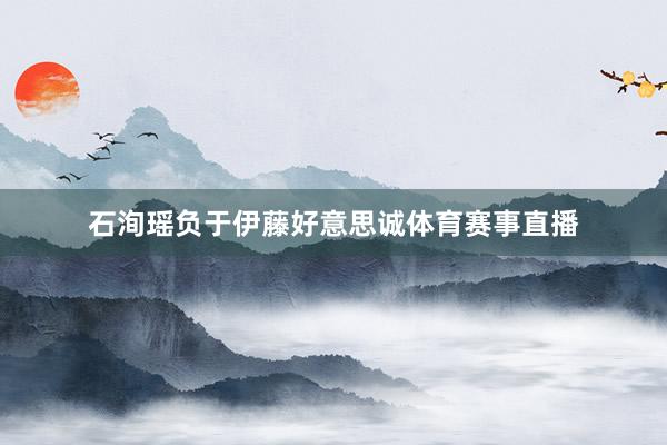 石洵瑶负于伊藤好意思诚体育赛事直播