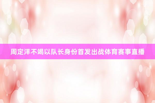 周定洋不竭以队长身份首发出战体育赛事直播