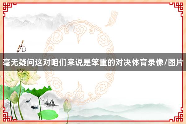 毫无疑问这对咱们来说是笨重的对决体育录像/图片