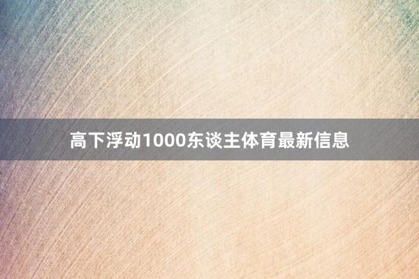 高下浮动1000东谈主体育最新信息