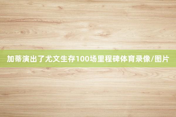加蒂演出了尤文生存100场里程碑体育录像/图片