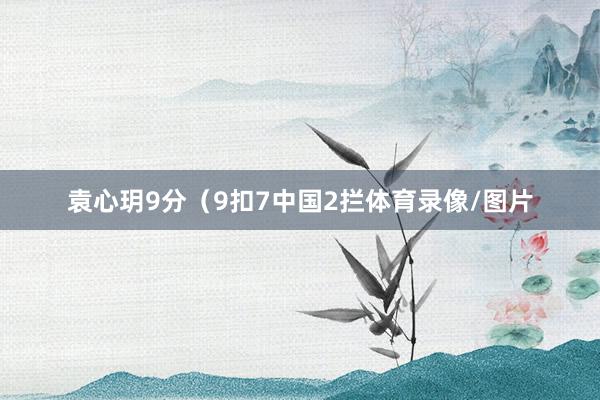 袁心玥9分（9扣7中国2拦体育录像/图片