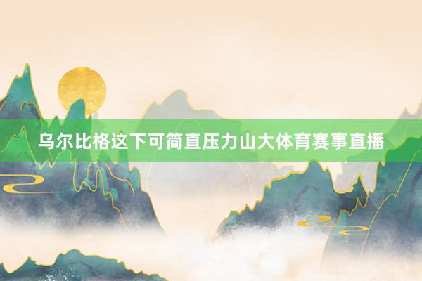 乌尔比格这下可简直压力山大体育赛事直播