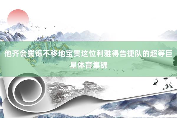 他齐会矍铄不移地宝贵这位利雅得告捷队的超等巨星体育集锦